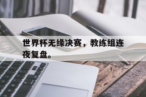 体育博彩平台推荐-世界杯无缘决赛，教练组连夜复盘。