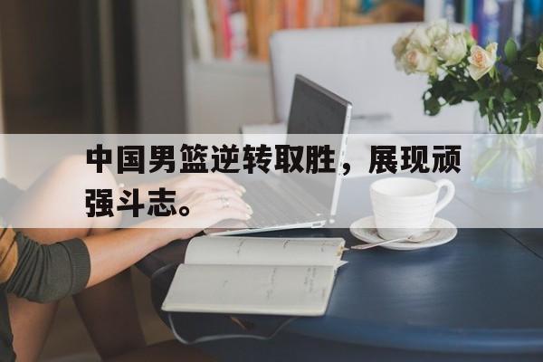 电子竞技体育博彩网站-中国男篮逆转取胜，展现顽强斗志。