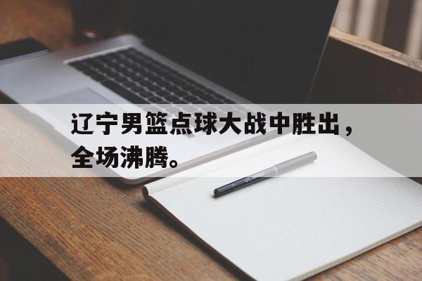 体育博彩平台推荐-辽宁男篮点球大战中胜出，全场沸腾。