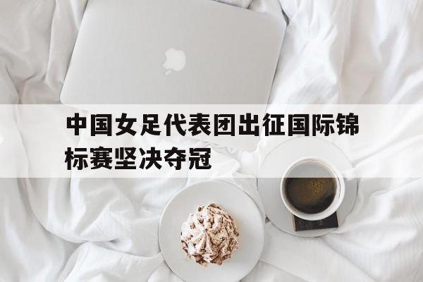 体育博彩平台推荐-中国女足代表团出征国际锦标赛坚决夺冠
