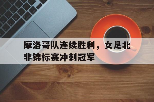 体育博彩平台推荐-摩洛哥队连续胜利，女足北非锦标赛冲刺冠军