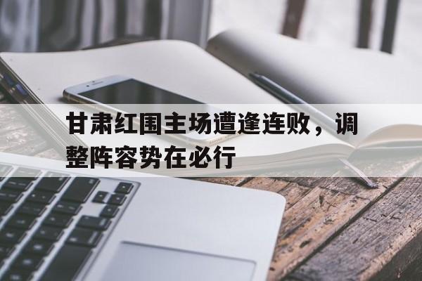 电子竞技体育博彩网站-甘肃红围主场遭逢连败，调整阵容势在必行